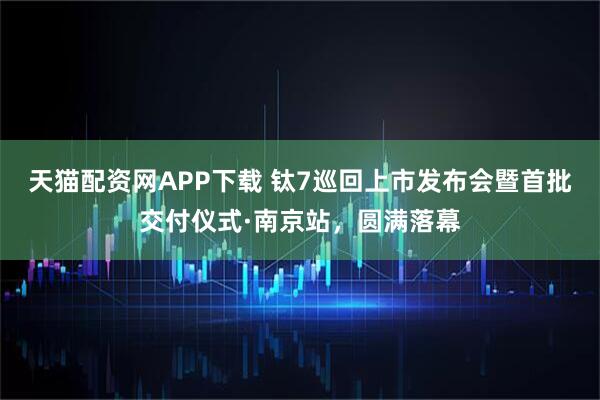 天猫配资网APP下载 钛7巡回上市发布会暨首批交付仪式·南京站，圆满落幕