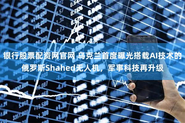 银行股票配资网官网 乌克兰首度曝光搭载AI技术的俄罗斯Shahed无人机，军事科技再升级