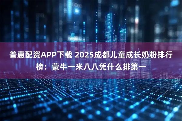 普惠配资APP下载 2025成都儿童成长奶粉排行榜：蒙牛一米八八凭什么排第一