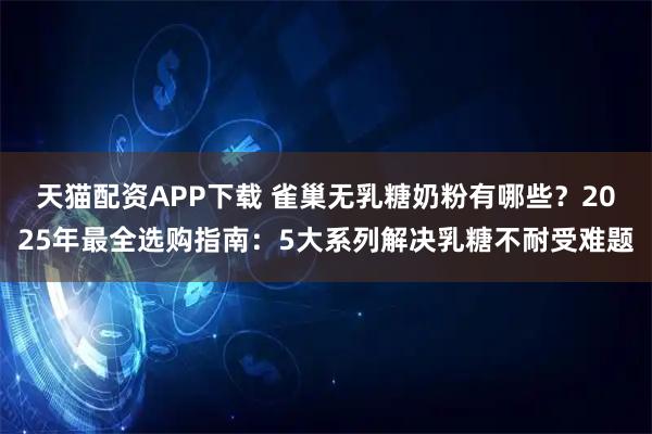 天猫配资APP下载 雀巢无乳糖奶粉有哪些？2025年最全选购指南：5大系列解决乳糖不耐受难题