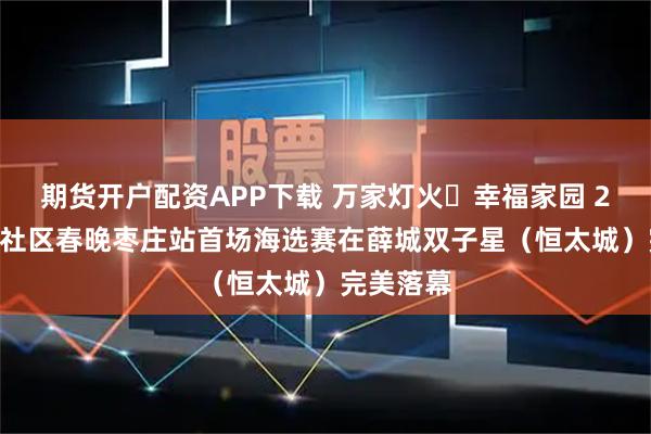 期货开户配资APP下载 万家灯火・幸福家园 2026全国社区春晚枣庄站首场海选赛在薛城双子星（恒太城）完美落幕