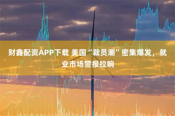 财鑫配资APP下载 美国“裁员潮”密集爆发，就业市场警报拉响