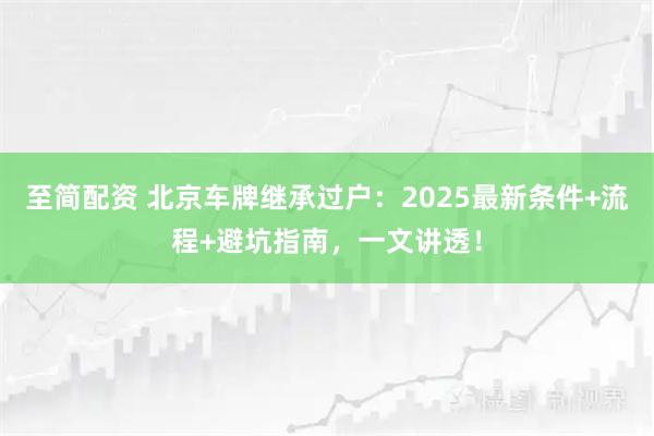 至简配资 北京车牌继承过户：2025最新条件+流程+避坑指南，一文讲透！