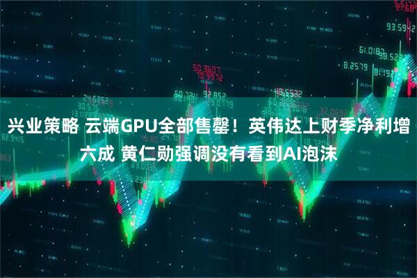 兴业策略 云端GPU全部售罄！英伟达上财季净利增六成 黄仁勋强调没有看到AI泡沫