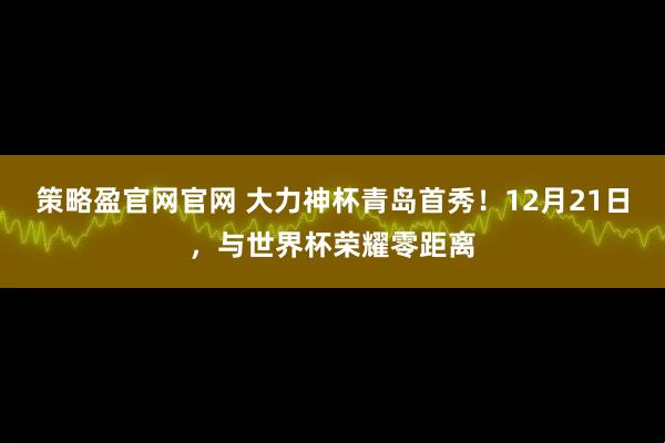 策略盈官网官网 大力神杯青岛首秀！12月21日，与世界杯荣耀零距离