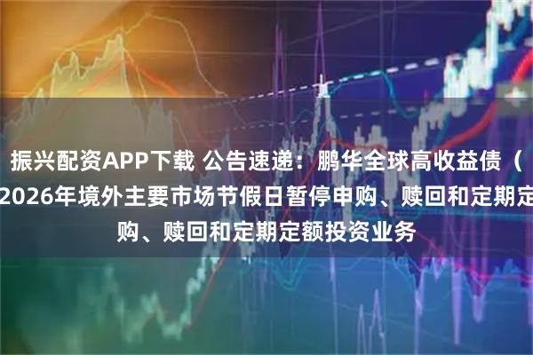 振兴配资APP下载 公告速递：鹏华全球高收益债（QDII）基金2026年境外主要市场节假日暂停申购、赎回和定期定额投资业务