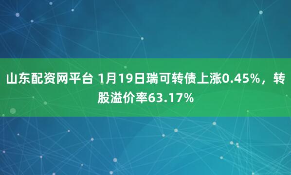 山东配资网平台 1月19日瑞可转债上涨0.45%，转股溢价率63.17%