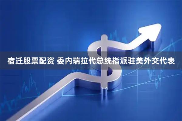 宿迁股票配资 委内瑞拉代总统指派驻美外交代表