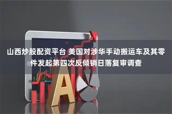 山西炒股配资平台 美国对涉华手动搬运车及其零件发起第四次反倾销日落复审调查