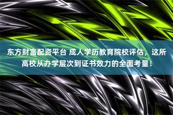 东方财富配资平台 成人学历教育院校评估，这所高校从办学层次到证书效力的全面考量！