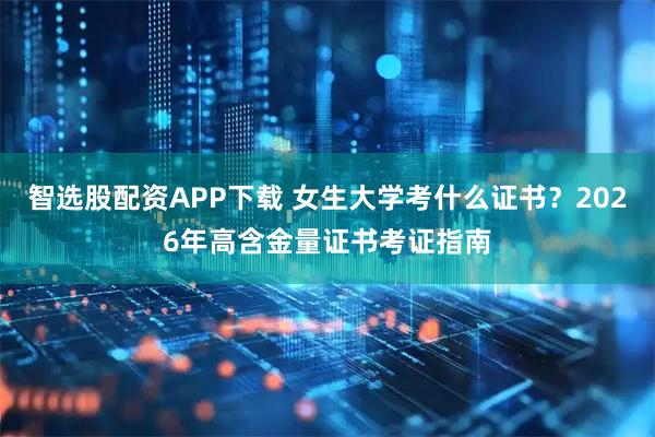 智选股配资APP下载 女生大学考什么证书？2026年高含金量证书考证指南