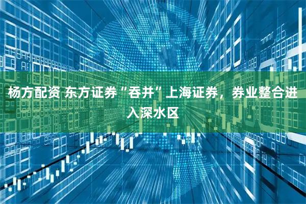 杨方配资 东方证券“吞并”上海证券，券业整合进入深水区