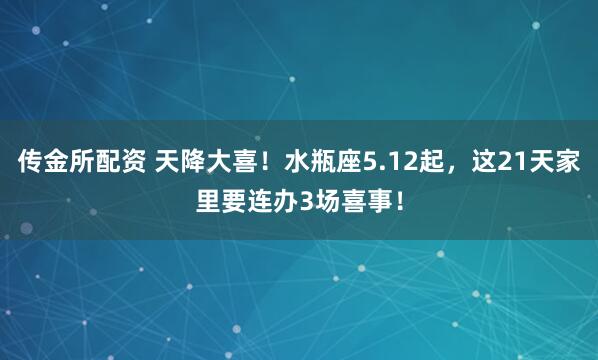 传金所配资 天降大喜！水瓶座5.12起，这21天家里要连办3场喜事！