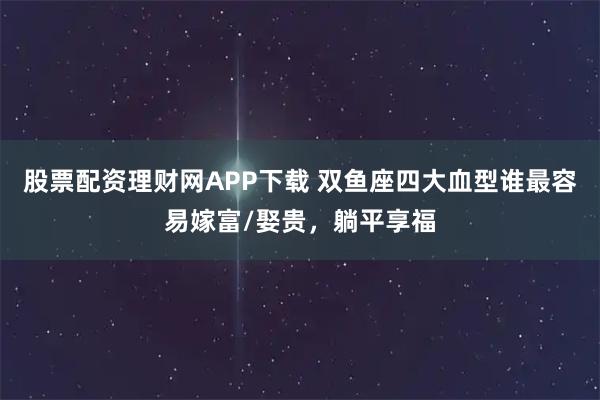 股票配资理财网APP下载 双鱼座四大血型谁最容易嫁富/娶贵，躺平享福